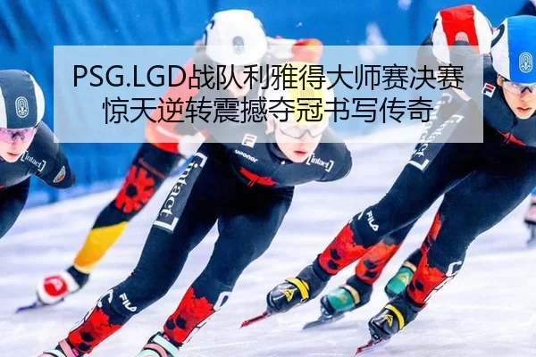 PSG.LGD战队利雅得大师赛决赛惊天逆转震撼夺冠书写传奇