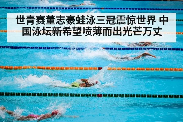 世青赛董志豪蛙泳三冠震惊世界 中国泳坛新希望喷薄而出光芒万丈