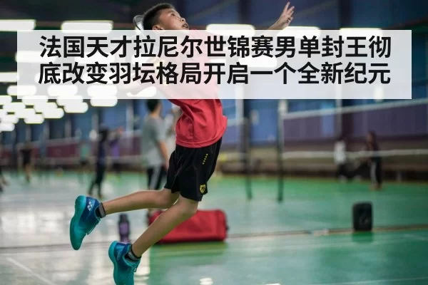 法国天才拉尼尔世锦赛男单封王彻底改变羽坛格局开启一个全新纪元