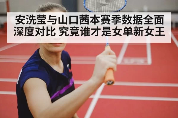 安洗莹与山口茜本赛季数据全面深度对比 究竟谁才是女单新女王