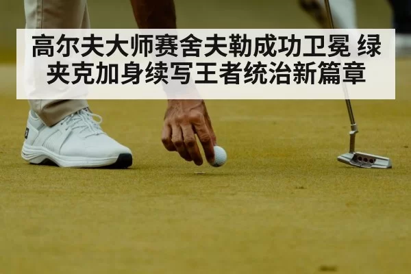 高尔夫大师赛舍夫勒成功卫冕 绿夹克加身续写王者统治新篇章